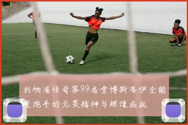 利物浦传奇第99名索博斯洛伊全能重炮手的无畏精神与辉煌成就