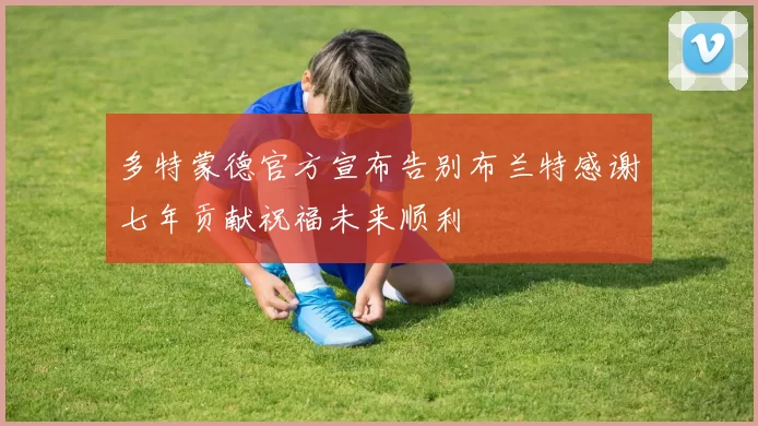 多特蒙德官方宣布告别布兰特感谢七年贡献祝福未来顺利
