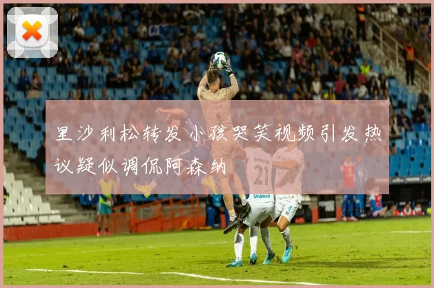 里沙利松转发小孩哭笑视频引发热议疑似调侃阿森纳