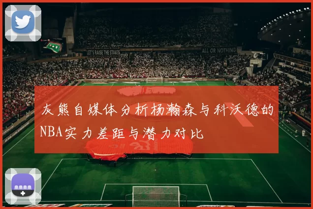 灰熊自媒体分析杨瀚森与科沃德的NBA实力差距与潜力对比