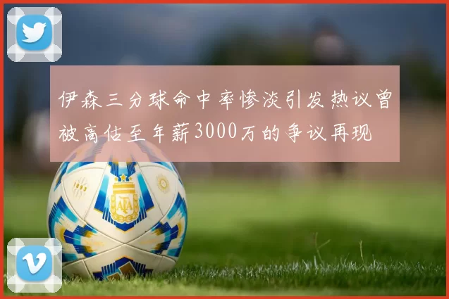 伊森三分球命中率惨淡引发热议曾被高估至年薪3000万的争议再现