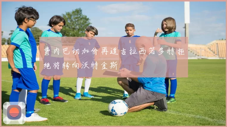 费内巴切加价再追吉拉西若多特拒绝将转向沃特金斯