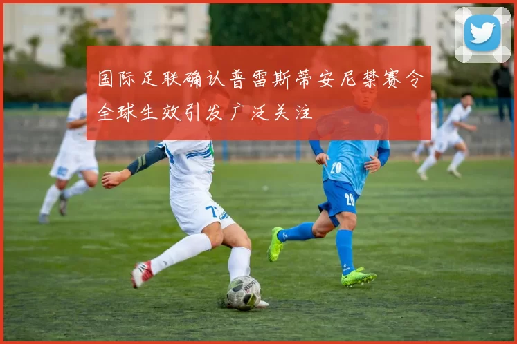 国际足联确认普雷斯蒂安尼禁赛令全球生效引发广泛关注