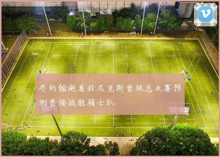 乔约翰逊看好尼克斯晋级总决赛预测首场战胜骑士队