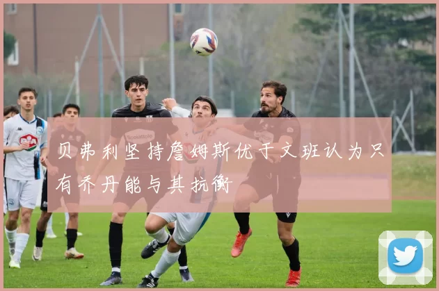 贝弗利坚持詹姆斯优于文班认为只有乔丹能与其抗衡