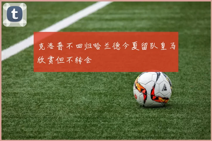 克洛普不回归哈兰德今夏留队皇马欣赏但不转会