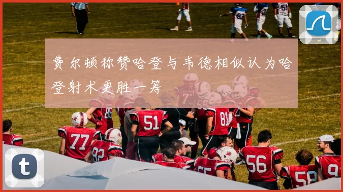 费尔顿称赞哈登与韦德相似认为哈登射术更胜一筹