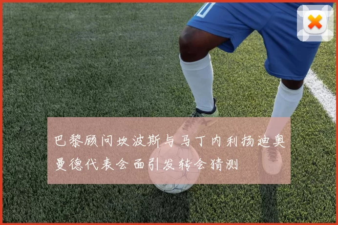 巴黎顾问坎波斯与马丁内利扬迪奥曼德代表会面引发转会猜测