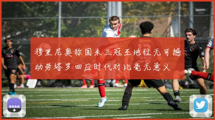 穆里尼奥称国米三冠王地位无可撼动劳塔罗回应时代对比毫无意义