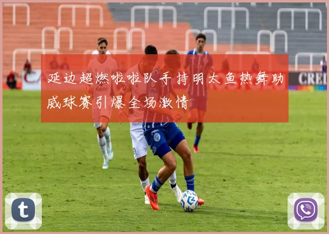 延边超燃啦啦队手持明太鱼热舞助威球赛引爆全场激情