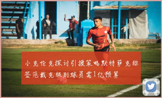 小克伦克探讨引援策略默特萨克称签范戴克级别球员需1亿预算