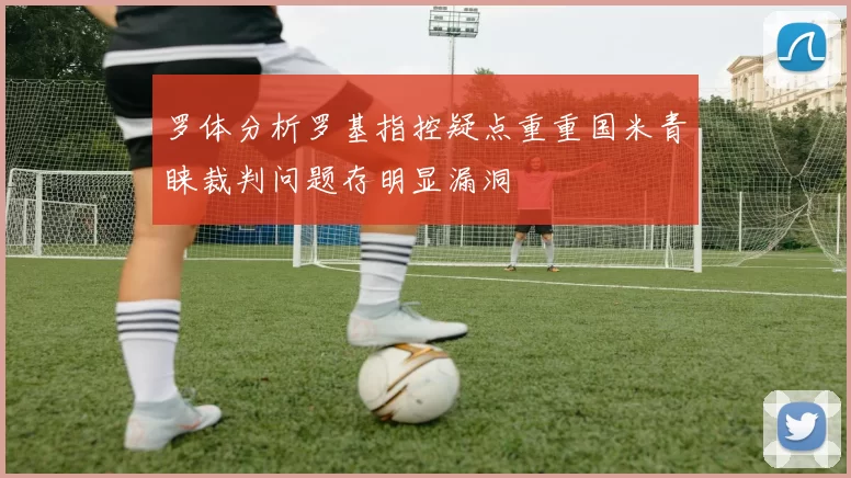 罗体分析罗基指控疑点重重国米青睐裁判问题存明显漏洞